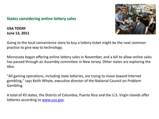 States considering online lottery salesUSA TODAYJune 13, 2011Going to the local convenience store to buy a lottery ticket might be the next common practice to give way to technology. Minnesota began offering online lottery sales in November, and a bill to allow online sales has passed through an Assembly committee in New Jersey. Other states are exploring the idea."All gaming operations, including state lotteries, are trying to move toward Internet gambling," says Keith Whyte, executive director of the National Council on Problem Gambling. A total of 43 states, the District of Columbia, Puerto Rico and the U.S. Virgin Islands offer lotteries according to www.usa.gov.