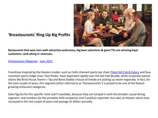 'Breastaurants' Ring Up Big ProfitsRestaurants that woo men with attractive waitresses, big beer selections & giant TVs are winning loyal customers--and raking in revenues. Entrepreneur Magazine - June 2011  Franchises inspired by the Hooters model--such as Celtic-themed sports bar chain Tilted Kilt Pub & Eatery and faux mountain sports lodge chain Twin Peaks--have expanded rapidly over the last half decade, while corporate-owned chains like Brick House Tavern + Tap and Bone Daddy's House of Smoke are picking up steam regionally. In fact, for the next couple of years, this segment (often referred to as "breastaurants") is poised to be one of the fastest-growing restaurant categories.Sales figures for this specific niche aren't available, because they are lumped in with the broader casual dining segment--and numbers for the privately held companies aren't publicly reported--but sales at Hooters alone have increased in the last couple of years and average $1 billion annually.