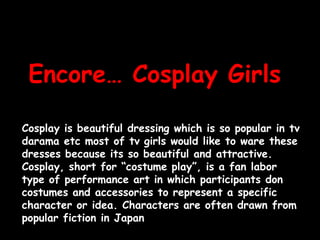 Encore… CosplayGirlsCosplay is beautiful dressing which is so popular in tvdarama etc most of tv girls would like to ware these dresses because its so beautiful and attractive. Cosplay, short for “costume play”, is a fan labor type of performance art in which participants don costumes and accessories to represent a specific character or idea. Characters are often drawn from popular fiction in Japan