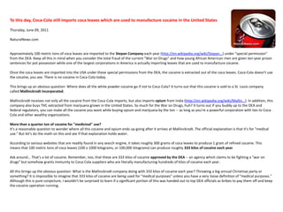 To this day, Coca-Cola still imports coca leaves which are used to manufacture cocaine in the United States Thursday, June 09, 2011NaturalNews.com Approximately 100 metric tons of coca leaves are imported to the Stepan Company each year (http://en.wikipedia.org/wiki/Stepan...) under "special permission" from the DEA. Keep all this in mind when you consider the total fraud of the current "War on Drugs" and how young African American men are given ten-year prison sentences for pot possession while one of the largest corporations in America is actually importing leaves that are used to manufacture cocaine.Once the coca leaves are imported into the USA under these special permissions from the DEA, the cocaine is extracted out of the coca leaves. Coca-Cola doesn't use the cocaine, you see. There is no cocaine in Coca-Cola today.This brings up an obvious question: Where does all the white powder cocaine go if not to Coca-Cola? It turns out that this cocaine is sold to a St. Louis company called Mallinckrodt Incorporated.Mallinckrodt receives not only all the cocaine from the Coca-Cola imports, but also imports opium from India (http://en.wikipedia.org/wiki/Mallin...). In addition, this company also buys THC extracted from marijuana grown in the United States. So much for the War on Drugs, huh? It turns out if you buddy up to the DEA and federal regulators, you can make all the cocaine you want while buying opium and marijuana by the ton -- as long as you're a powerful corporation with ties to Coca-Cola and other wealthy organizations.More than a quarter ton of cocaine for "medicinal" use?It's a reasonable question to wonder where all this cocaine and opium ends up going after it arrives at Mallinckrodt. The official explanation is that it's for "medical use." But let's do the math on this and see if that explanation holds water.According to various websites that are readily found in any search engine, it takes roughly 300 grams of coca leaves to produce 1 gram of refined cocaine. This means that 100 metric tons of coca leaves (100 x 1000 kilograms, or 100,000 kilograms) can produce roughly 333 kilos of cocaine each year.Ask around... That's a lot of cocaine. Remember, too, that these are 333 kilos of cocaine approved by the DEA -- an agency which claims to be fighting a "war on drugs" but somehow grants immunity to Coca-Cola suppliers who are literally manufacturing hundreds of kilos of cocaine each year.All this brings up the obvious question: What is the Mallinckrodt company doing with 333 kilos of cocaine each year? Throwing a big annual Christmas party or something? It is impossible to imagine that 333 kilos of cocaine are being used for "medical purposes" unless you have a very loose definition of "medical purposes." Although this is pure conjecture, I wouldn't be surprised to learn if a significant portion of this was handed out to top DEA officials as bribes to pay them off and keep the cocaine operation running.