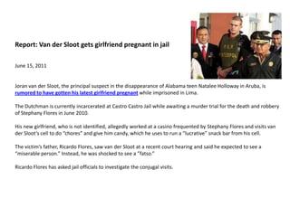 Report: Van derSloot gets girlfriend pregnant in jailJune 15, 2011Joran van derSloot, the principal suspect in the disappearance of Alabama teen Natalee Holloway in Aruba, is rumored to have gotten his latest girlfriend pregnant while imprisoned in Lima.The Dutchman is currently incarcerated at Castro Castro Jail while awaiting a murder trial for the death and robbery of Stephany Flores in June 2010.His new girlfriend, who is not identified, allegedly worked at a casino frequented by Stephany Flores and visits van derSloot’s cell to do “chores” and give him candy, which he uses to run a “lucrative” snack bar from his cell.The victim’s father, Ricardo Flores, saw van derSloot at a recent court hearing and said he expected to see a “miserable person.” Instead, he was shocked to see a ”fatso.”Ricardo Flores has asked jail officials to investigate the conjugal visits.