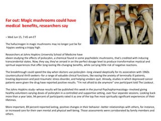  Far out: Magic mushrooms could have medical  benefits, researchers say– Wed Jun 15, 7:45 am ET The hallucinogen in magic mushrooms may no longer just be for hippies seeking a trippy high.Researchers at Johns Hopkins University School of Medicine haveebeen studying the effects of psilocybin, a chemical found in some psychedelic mushrooms, that's credited with inducing transcendental states. Now, they say, they've zeroed in on the perfect dosage level to produce transformative mystical and spiritual experiences that offer long-lasting life-changing benefits, while carrying little risk of negative reactions.The breakthrough could speed the day when doctors use psilocybin--long viewed skeptically for its association with 1960s countercultural thrill-seekers--for a range of valuable clinical functions, like easing the anxiety of terminally ill patients, treating depression and post-traumatic stress disorder, and helping smokers quit. Already, studies in which depressed cancer patients were given the drug have reported positive results. "I'm not afraid to die anymore" one participant told The Lookout.The Johns Hopkins study--whose results will be published this week in the journal Psychopharmacology--involved giving healthy volunteers varying doses of psilocybin in a controlled and supportive setting, over four separate sessions. Looking back more than a year later, 94 percent of participants rated it as one of the top five most spiritually significant experiences of their lifetimes.More important, 89 percent reported lasting, positive changes in their behavior--better relationships with others, for instance, or increased care for their own mental and physical well-being. Those assessments were corroborated by family members and others.