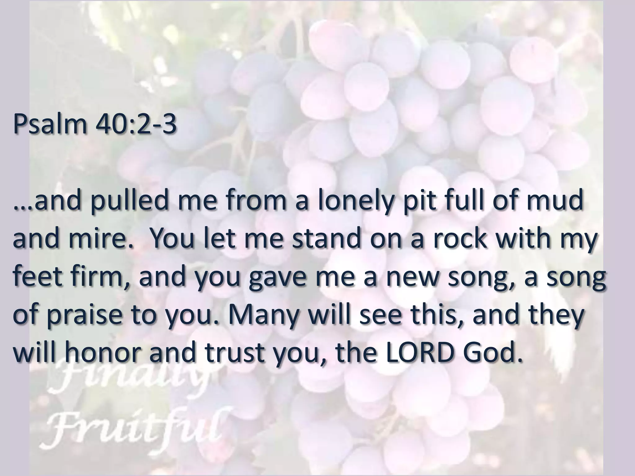 Psalm 40:2-3
…and pulled me from a lonely pit full of mud
and mire. You let me stand on a rock with my
feet firm, and you gave me a new song, a song
of praise to you. Many will see this, and they
will honor and trust you, the LORD God.
 