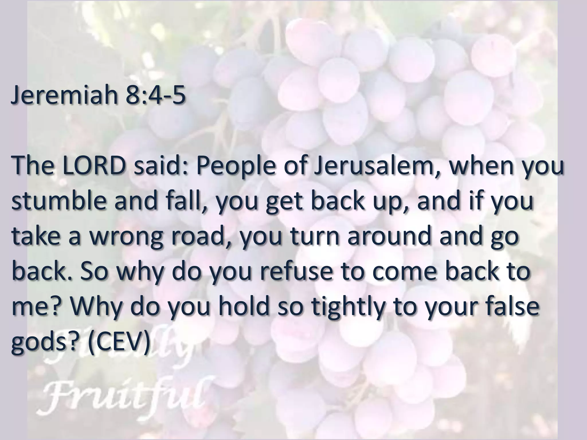 Jeremiah 8:4-5
The LORD said: People of Jerusalem, when you
stumble and fall, you get back up, and if you
take a wrong road, you turn around and go
back. So why do you refuse to come back to
me? Why do you hold so tightly to your false
gods? (CEV)
 