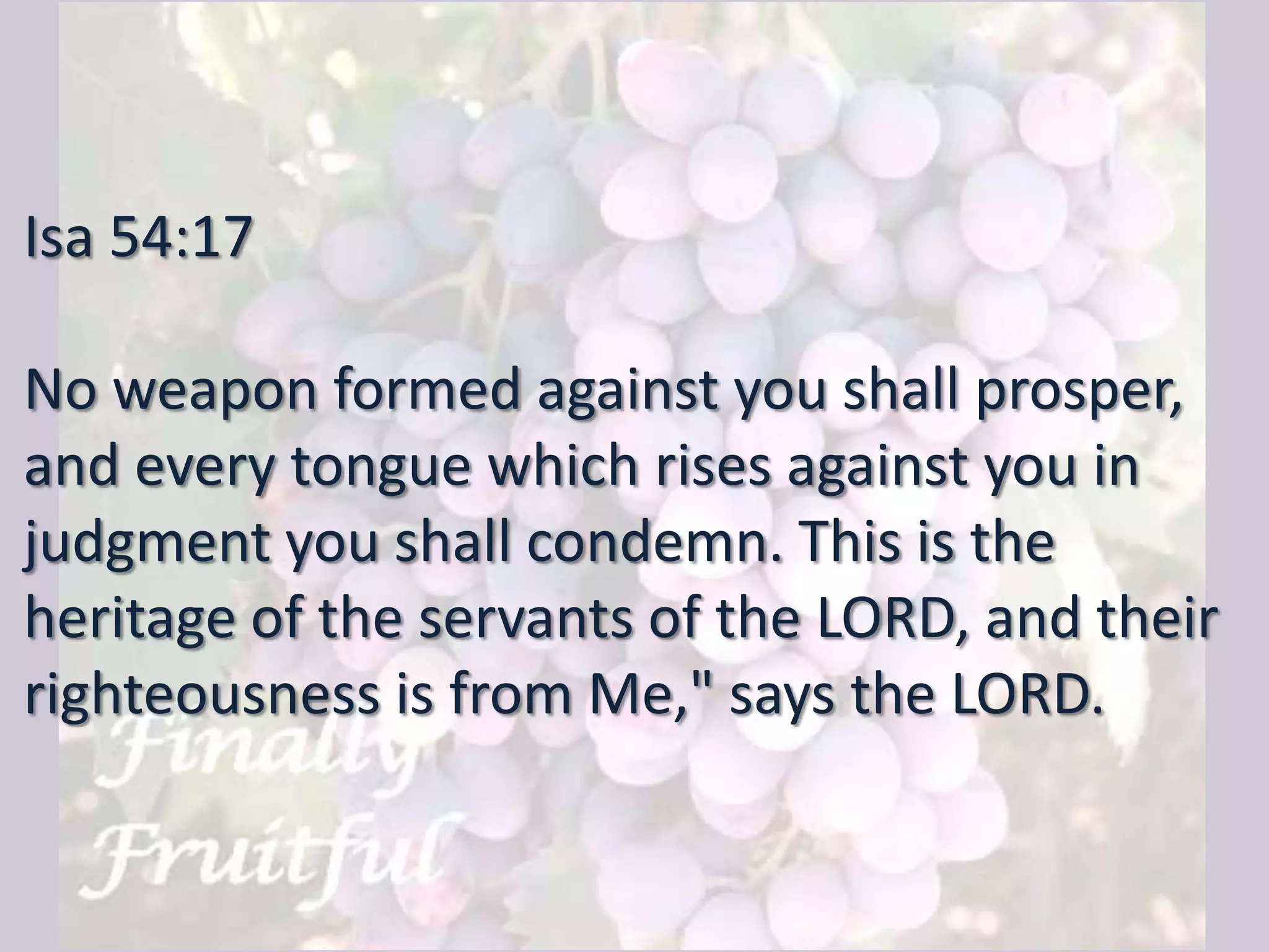 Isa 54:17
No weapon formed against you shall prosper,
and every tongue which rises against you in
judgment you shall condemn. This is the
heritage of the servants of the LORD, and their
righteousness is from Me," says the LORD.
 