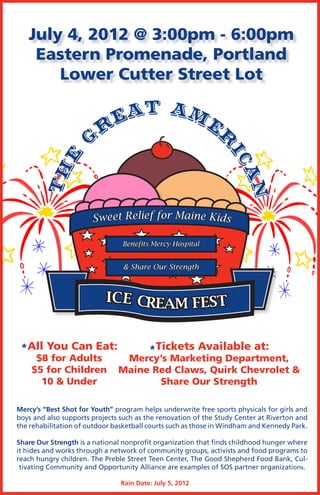 July 4, 2012 @ 3:00pm - 6:00pm
    Eastern Promenade, Portland
       Lower Cutter Street Lot

                        eat Am
                       r      er
                      G



                                                                 ic
           e
          h




                                                                   an
       		T




                       S w e e t R e lief f o r M a i n e K i d s

                                Benefits Mercy Hospital


                                & Share Our Strength



                           ICE CREAM FEST


 *All You Can Eat:                       *Tickets Available at:
     $8 for Adults              Mercy’s Marketing Department,
    $5 for Children            Maine Red Claws, Quirk Chevrolet &
      10 & Under                      Share Our Strength

Mercy’s “Best Shot for Youth” program helps underwrite free sports physicals for girls and
boys and also supports projects such as the renovation of the Study Center at Riverton and
the rehabilitation of outdoor basketball courts such as those in Windham and Kennedy Park.

Share Our Strength is a national nonprofit organization that finds childhood hunger where
it hides and works through a network of community groups, activists and food programs to
reach hungry children. The Preble Street Teen Center, The Good Shepherd Food Bank, Cul-
 tivating Community and Opportunity Alliance are examples of SOS partner organizations.

                                Rain Date: July 5, 2012
 