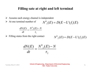 Filling sate at right and left terminal
 Assume each energy channel is independent
 At one terminal number of
 Filling states from the right contact
Tuesday, May 27, 2014 11
0
1 1( ) ( ) ( )N E D E U f E 
0
2 2( ) ( ) ( )N E D E U f E 
0
2
2
( )( ) N E NdN E
dt 


0
1
1
( )( ) N E NdN E
dt 


School of Engineering, Department of Electrical Engineering
Shiv Nadar University
 