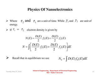 Physics Of Nanoelectronics
 Where and are a unit of time. While and are unit of
energy.
 If = electron density is given by
 Recall that in equilibrium we use
Tuesday, May 27, 2014 13
2 1 1 2
1 2
1 2
( ) ( )
( ) ( ) ( )
2 2
D E D E
N E f E f E 
1 2
( ) ( )
( ) ( )
2 2
D E D E
N f E f E dE
 
   

0 0( ) ( )N D E f E dE 
School of Engineering, Department of Electrical Engineering
Shiv Nadar University
 