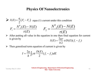 Physics Of Nanoelectronics
 equa (1) current under this condition
 After putting all value in the equation in one then final equation for current
is given by
 Then genralised term equation of current is given by
Tuesday, May 27, 2014 15
 1 2( )
2
q
I E F F 
0
1
1
( ) ( )
( )
N E N E
F
E


0
2
2
( ) ( )
( )
N E N E
F
E


1 2
2
( ) ( )( )
2
q
I E D E f f
h

 
1 2
2 ( )
( )
2
q D E
I f f dE
h
 
School of Engineering, Department of Electrical Engineering
Shiv Nadar University
 