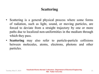 Scattering
• Scattering is a general physical process where some forms
of radiation, such as light, sound, or moving particles, are
forced to deviate from a straight trajectory by one or more
paths due to localized non-uniformities in the medium through
which they pass.
• Scattering may also refer to particle-particle collisions
between molecules, atoms, electrons, photons and other
particles.
Tuesday, May 27, 2014 21
NanoScale Electro thermal Laboratory Department of Electrical Engineering
Shiv Nadar University
 