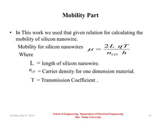 Mobility Part
• In This work we used that given relation for calculating the
mobility of silicon nanowire.
Mobility for silicon nanowires
Where
L = length of silicon nanowire.
= Carrier density for one dimension material.
T = Transmission Coefficient .
Tuesday, May 27, 2014 37
1
2
D
L qT
n h
 
1Dn
School of Engineering, Department of Electrical Engineering
Shiv Nadar University
 