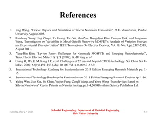 References
1. Jing Wang, “Device Physics and Simulation of Silicon Nanowire Transistors", Ph.D. dissertation, Purdue
University August 2005.
2. Runsheng Wang, Jing Zhuge, Ru Huang, Tao Yu, JibinZou, Dong-Won Kim, Dungun Park, and Yangyuan
Wang, “Investigation on Variability in Metal-Gate Si Nanowire MOSFETs: Analysis of Variation Sources
and Experimental Characterization” IEEE Transactions On Electron Devices, Vol. 58, No. 8,pp.2317-2318,
August 2011.
3. Yong-Bin Kim, “Review Paper: Challenges for Nanoscale MOSFETs and Emerging Nanoelectronics”,
Trans. Electr. Electron.Mater.10(1) 21 (2009), G.-D.Hong et al.
4. Huang R, Wu H M, Kang J F, et al. Challenges of 22 nm and beyond CMOS technology. Sci China Ser F-
InfSci, 2009, 52(9):1491–1533, doi: 10.1007/s11432-009-0167-9.
5. International Technology Roadmap for Semiconductors 2011 Edition Emerging Research Materials pp. 1-
15.
6. International Technology Roadmap for Semiconductors 2011 Edition Emerging Research Devices pp. 1-16.
7. Yuting Wan, Jian Sha, Bo Chen, Yanjun Fang, Zongli Wang, and Yewu Wang “Nanodevices Based on
Silicon Nanowires” Recent Patents on Nanotechnology,pp.1-4,2009 Bentham Science Publishers Ltd.
Tuesday, May 27, 2014 43
School of Engineering, Department of Electrical Engineering
Shiv Nadar University
 