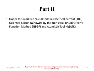 Part II
• Under this work we calculated the Electrical current [100]
Oriented Silicon Nanowire by the Non-equilibrium Green’s
Function Method (NEGF) and Atomistix Tool Kit(ATK).
Tuesday, May 27, 2014 60
NanoScale Electro thermal Laboratory Department of Electrical Engineering
Shiv Nadar University
 