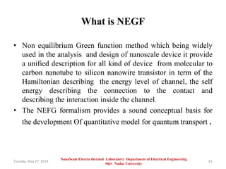 What is NEGF
• Non equilibrium Green function method which being widely
used in the analysis and design of nanoscale device it provide
a unified description for all kind of device from molecular to
carbon nanotube to silicon nanowire transistor in term of the
Hamiltonian describing the energy level of channel, the self
energy describing the connection to the contact and
describing the interaction inside the channel.
• The NEFG formalism provides a sound conceptual basis for
the development Of quantitative model for quantum transport .
Tuesday, May 27, 2014 61
NanoScale Electro thermal Laboratory Department of Electrical Engineering
Shiv Nadar University
 