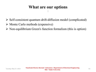 What are our options
:
 Self-consistent quantum drift-diffusion model (complicated)
 Monte Carlo methods (expensive)
 Non-equilibrium Green's function formalism (this is option)
Tuesday, May 27, 2014 63
NanoScale Electro thermal Laboratory Department of Electrical Engineering
Shiv Nadar University
 