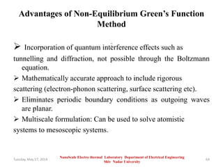 Advantages of Non-Equilibrium Green’s Function
Method
: Incorporation of quantum interference effects such as
tunnelling and diffraction, not possible through the Boltzmann
equation.
 Mathematically accurate approach to include rigorous
scattering (electron-phonon scattering, surface scattering etc).
 Eliminates periodic boundary conditions as outgoing waves
are planar.
 Multiscale formulation: Can be used to solve atomistic
systems to mesoscopic systems.
Tuesday, May 27, 2014 64
NanoScale Electro thermal Laboratory Department of Electrical Engineering
Shiv Nadar University
 