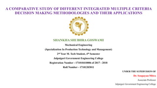 A COMPARATIVE STUDY OF DIFFERENT INTEGRATED MULTIPLE CRITERIA
DECISION MAKING METHODOLOGIES AND THEIR APPLICATIONS
SHANKHA SHUBHRA GOSWAMI
Mechanical Engineering
(Specialization In Production Technology and Management)
2nd Year M. Tech Student, 4th Semester
Jalpaiguri Government Engineering College
Registration Number - 171010410006 of 2017 - 2018
Roll Number - 17101203011
UNDER THE SUPERVISION OF
Dr. Soupayan Mitra
Associate Professor
Jalpaiguri Government Engineering College
 