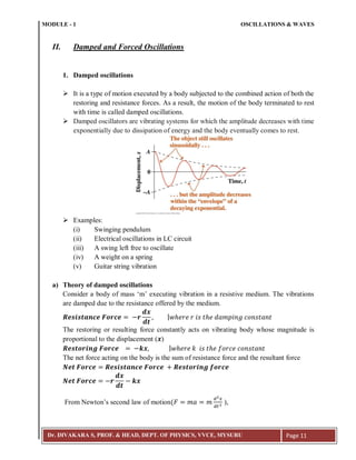 MODULE - 1 OSCILLATIONS & WAVES
Dr. DIVAKARA S, PROF. & HEAD, DEPT. OF PHYSICS, VVCE, MYSURU Page 11
II. Damped and Forced Oscillations
1. Damped oscillations
 It is a type of motion executed by a body subjected to the combined action of both the
restoring and resistance forces. As a result, the motion of the body terminated to rest
with time is called damped oscillations.
 Damped oscillators are vibrating systems for which the amplitude decreases with time
exponentially due to dissipation of energy and the body eventually comes to rest.
 Examples:
(i) Swinging pendulum
(ii) Electrical oscillations in LC circuit
(iii) A swing left free to oscillate
(iv) A weight on a spring
(v) Guitar string vibration
a) Theory of damped oscillations
Consider a body of mass ‘m’ executing vibration in a resistive medium. The vibrations
are damped due to the resistance offered by the medium.
The restoring or resulting force constantly acts on vibrating body whose magnitude is
proportional to the displacement ( )
The net force acting on the body is the sum of resistance force and the resultant force
From Newton’s second law of motion( ),
 