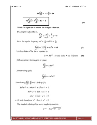 MODULE - 1 OSCILLATIONS & WAVES
Dr. DIVAKARA S, PROF. & HEAD, DEPT. OF PHYSICS, VVCE, MYSURU Page 12
(1)
This is the equation of motion for damped vibration.
Dividing throughout by m,
Since, the angular frequency,
(2)
Let the solution of the above equation be,
|where α and A are constant (3)
Differentiating with respect to t, we get
Differentiating again,
Substituting and x in Equ (2),
( )
( )
The standard solution of the above quadratic equation,
√
𝒎
𝒅 𝟐
𝒙
𝒅𝒕 𝟐
𝒓
𝒅𝒙
𝒅𝒕
𝒌𝒙 𝟎
 