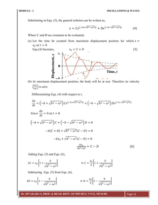 MODULE - 1 OSCILLATIONS & WAVES
Dr. DIVAKARA S, PROF. & HEAD, DEPT. OF PHYSICS, VVCE, MYSURU Page 13
Substituting in Equ. (3), the general solution can be written as,
(; :√ ; ) (; ;√ ; )
(4)
Where C and D are constants to be evaluated,
(a) Let the time be counted from maximum displacement position for which
Equ.(4) becomes, ( )
(b) At maximum displacement position, the body will be at rest. Therefore its velocity
( ) is zero.
Differentiating Equ. (4) with respect to t,
( √ ) (; :√ ; )
( √ ) (; ;√ ; )
( √ ) ( √ )
( ) √ ( )
√ ( )
√ ;
( )
Adding Equ. (5) and Equ. (6),
[
√
] [
√
]
Subtracting Equ. (5) from Equ. (6),
[
√
] [
√
]
𝑥
 