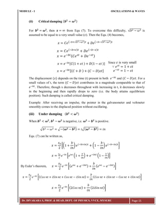 MODULE - 1 OSCILLATIONS & WAVES
Dr. DIVAKARA S, PROF. & HEAD, DEPT. OF PHYSICS, VVCE, MYSURU Page 15
(ii) Critical damping ( )
For then from Equ (7). To overcome this difficulty, √ is
assumed to be equal to a very small value ( ). Then the Equ. (4) becomes,
(; :√ ; ) (; ;√ ; )
(; : ) (; ; )
; ( ; )
[ ( ) ( )]
; [( ) ( ) ]
The displacement ( ) depends on the time (t) present in both ;
and ( ) . For a
small values of t, the term ( ) contributes in a magnitude comparable to that of
;
. Therefore, though x decreases throughout with increasing in t, it decreases slowly
in the beginning and then rapidly drops to zero (i.e. the body attains equilibrium
position). Such damping is called critical damping.
Example: After receiving an impulse, the pointer in the galvanometer and voltmeter
smoothly comes to the displaced position without oscillating.
(iii) Under damping ( )
When , is negative, i.e. is positive.
√ √ ( ) √( )
Equ. (7) can be written as,
[( ) (; : )
( ) (; ; )
]
* ( ) ;
( )+
[( ; ) ( ; )]
[( ) ( )]
[( ) ( )]
∵ 𝑒 𝜀𝑡
𝜀𝑡
𝑒;𝜀𝑡
𝜀𝑡
Since 𝜀 is very small
By Euler’s theorem,
 