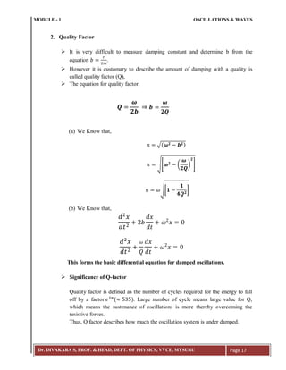 MODULE - 1 OSCILLATIONS & WAVES
Dr. DIVAKARA S, PROF. & HEAD, DEPT. OF PHYSICS, VVCE, MYSURU Page 17
2. Quality Factor
 It is very difficult to measure damping constant and determine b from the
equation .
 However it is customary to describe the amount of damping with a quality is
called quality factor (Q),
 The equation for quality factor.
(a) We Know that,
√( )
√[ ( ) ]
√[ ]
(b) We Know that,
This forms the basic differential equation for damped oscillations.
 Significance of Q-factor
Quality factor is defined as the number of cycles required for the energy to fall
off by a factor ( 3 ). Large number of cycle means large value for Q,
which means the sustenance of oscillations is more thereby overcoming the
resistive forces.
Thus, Q factor describes how much the oscillation system is under damped.
 