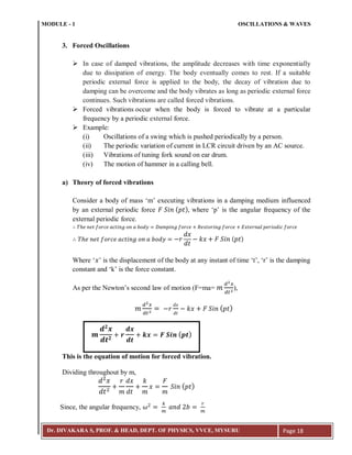 MODULE - 1 OSCILLATIONS & WAVES
Dr. DIVAKARA S, PROF. & HEAD, DEPT. OF PHYSICS, VVCE, MYSURU Page 18
3. Forced Oscillations
 In case of damped vibrations, the amplitude decreases with time exponentially
due to dissipation of energy. The body eventually comes to rest. If a suitable
periodic external force is applied to the body, the decay of vibration due to
damping can be overcome and the body vibrates as long as periodic external force
continues. Such vibrations are called forced vibrations.
 Forced vibrations occur when the body is forced to vibrate at a particular
frequency by a periodic external force.
 Example:
(i) Oscillations of a swing which is pushed periodically by a person.
(ii) The periodic variation of current in LCR circuit driven by an AC source.
(iii) Vibrations of tuning fork sound on ear drum.
(iv) The motion of hammer in a calling bell.
a) Theory of forced vibrations
Consider a body of mass ‘m’ executing vibrations in a damping medium influenced
by an external periodic force ( ) where ‘p’ is the angular frequency of the
external periodic force.
( )
Where ‘ ’ is the displacement of the body at any instant of time ‘t’, ‘r’ is the damping
constant and ‘k’ is the force constant.
As per the Newton’s second law of motion (F=ma= ),
( )
This is the equation of motion for forced vibration.
Dividing throughout by m,
( )
Since, the angular frequency,
𝒎
𝒅 𝟐
𝒙
𝒅𝒕 𝟐
𝒓
𝒅𝒙
𝒅𝒕
𝒌𝒙 𝑭 𝑺𝒊𝒏 ( 𝒑𝒕)
 