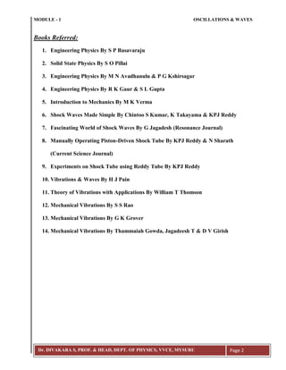 MODULE - 1 OSCILLATIONS & WAVES
Dr. DIVAKARA S, PROF. & HEAD, DEPT. OF PHYSICS, VVCE, MYSURU Page 2
Books Referred:
1. Engineering Physics By S P Basavaraju
2. Solid State Physics By S O Pillai
3. Engineering Physics By M N Avadhanulu & P G Kshirsagar
4. Engineering Physics By R K Gaur & S L Gupta
5. Introduction to Mechanics By M K Verma
6. Shock Waves Made Simple By Chintoo S Kumar, K Takayama & KPJ Reddy
7. Fascinating World of Shock Waves By G Jagadesh (Resonance Journal)
8. Manually Operating Piston-Driven Shock Tube By KPJ Reddy & N Sharath
(Current Science Journal)
9. Experiments on Shock Tube using Reddy Tube By KPJ Reddy
10. Vibrations & Waves By H J Pain
11. Theory of Vibrations with Applications By William T Thomson
12. Mechanical Vibrations By S S Rao
13. Mechanical Vibrations By G K Grover
14. Mechanical Vibrations By Thammaiah Gowda, Jagadeesh T & D V Girish
 