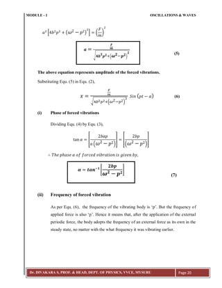 MODULE - 1 OSCILLATIONS & WAVES
Dr. DIVAKARA S, PROF. & HEAD, DEPT. OF PHYSICS, VVCE, MYSURU Page 20
* ( ) + ( )
(5)
The above equation represents amplitude of the forced vibrations.
Substituting Equ. (5) in Equ. (2),
√ :( )
( ) (6)
(i) Phase of forced vibrations
Dividing Equ. (4) by Equ. (3),
[
( )
] [
( )
]
(7)
(ii) Frequency of forced vibration
As per Equ. (6), the frequency of the vibrating body is ‘p’. But the frequency of
applied force is also ‘p’. Hence it means that, after the application of the external
periodic force, the body adopts the frequency of an external force as its own in the
steady state, no matter with the what frequency it was vibrating earlier.
𝒂
𝑭
𝒎
√ 𝟒𝒃
𝟐
𝒑 𝟐 ( 𝝎 𝟐 𝒑 𝟐)
𝟐
𝜶 𝒕𝒂𝒏;𝟏
[
𝟐𝒃𝒑
𝝎 𝟐 𝒑 𝟐
]
 