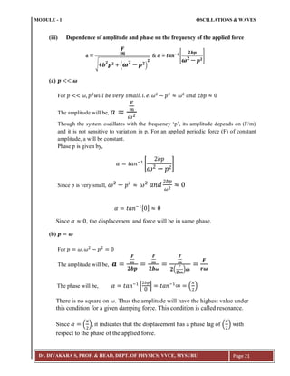 MODULE - 1 OSCILLATIONS & WAVES
Dr. DIVAKARA S, PROF. & HEAD, DEPT. OF PHYSICS, VVCE, MYSURU Page 21
(iii) Dependence of amplitude and phase on the frequency of the applied force
√ ( )
[ ]
(a)
For
The amplitude will be,
Though the system oscillates with the frequency ‘p’, its amplitude depends on (F/m)
and it is not sensitive to variation in p. For an applied periodic force (F) of constant
amplitude, a will be constant.
Phase p is given by,
;
[ ]
Since p is very small,
; [ ]
Since , the displacement and force will be in same phase.
(b)
For
The amplitude will be,
( )
The phase will be, ;
* + ;
( )
There is no square on . Thus the amplitude will have the highest value under
this condition for a given damping force. This condition is called resonance.
Since ( ) it indicates that the displacement has a phase lag of ( ) with
respect to the phase of the applied force.
 