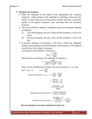MODULE - 1 OSCILLATIONS & WAVES
Dr. DIVAKARA S, PROF. & HEAD, DEPT. OF PHYSICS, VVCE, MYSURU Page 23
5. Sharpness of resonance
 When the frequency of the applied force approaching the resonance
frequency, a sharp increase in the amplitude of vibrations is observed, this
reaches its peak when the two frequencies matches and then it decreases
rapidly as the applied frequency starts deviating from the resonance
frequency.
 The rate at which the change in amplitude occurs near resonance depends
on damping,
(i) For small damping, the rate is high and the resonance is said to be
sharp.
(ii) For heavy damping, the rate is slow and the resonance is said to be
flat.
 In general, sharpness of resonance is the rate at which the amplitude
changes corresponding to the small changes in the frequency of the applied
external force at the stage of resonance.
At resonance, the amplitude of vibration is,
When there is no resonance, the amplitude of vibration is,
√ ( )
Since, we are considering the situation very near resonance, , and
( )
[ ]
( )( )
( )( )
( )
( )
Thus, the sharpness of resonance depends inversely on b.
 