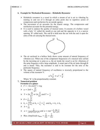MODULE - 1 OSCILLATIONS & WAVES
Dr. DIVAKARA S, PROF. & HEAD, DEPT. OF PHYSICS, VVCE, MYSURU Page 25
6. Example for Mechanical Resonance – Helmholtz Resonator
 Helmholtz resonator is a vessel in which a stream of air is set to vibrating by
running in and out of it through an entry point due to repetitive action of
compression and rarefaction by an outside agency.
 The movement of air accounts for the kinetic energy. The compression and
rarefaction accounts for the potential energy.
 It is used to analyze the quality of musical notes. It consists of a hollow vessel
with a hole ‘A’ called the mouth at one end and the opposite to it is a narrow
opening ‘B’ called neck. The end B is held near the ear with the end A open for
entry of the air carrying the musical note.
 The air enclosed in a hollow body shows some amount of natural frequency of
vibration ( ). When one of the component frequencies of a musical note carried
by the incoming air is same as , the air inside the vessel is set for vibrations of
the same frequency with a large amplitude. A smart part of the air leaks through B
and is heard. Thus, the resonator is said to be resonate for the note of the
particular frequency.
 The square of natural frequency of oscillation is inversely proportional to the
volume of the resonator V.
Where ‘K’ is the proportionality constant.
7. Numerical problem
Formulas at a glance

 √
 √ √
 √

:


√ :( ; )
and ; *
;
+

 