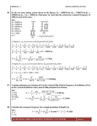 MODULE - 1 OSCILLATIONS & WAVES
Dr. DIVAKARA S, PROF. & HEAD, DEPT. OF PHYSICS, VVCE, MYSURU Page 27
06 In the two mass spring system shown in the figures,
Find mass ‘m’ such that the system has a natural frequency of
10Hz in each of the cases.
07 A spring undergoes an extension of 5 cm for a load of 50g. Find its frequency of oscillation, if it is
set for vertical oscillations with a load of 200g attached to its bottom.
08 Calculate the resonance frequency for a simple pendulum of length 1m.
𝜗 𝐻𝑧
Sol :
K1=2000N/m
K2=1500N/m
K3=3000N/m
K4=500/m
K5=500N/m
m=? ← 𝐹𝑖𝑔 ( 𝑎) 𝐹𝑖𝑔 (𝑏) ↑
𝑘 𝑘 𝑠 𝑘 𝑝
[
𝑘 𝑘 𝑘3
] [
𝑘 𝑘5
] [
3
] [ ]
𝑘 𝑘 𝑠 𝑘 𝑝
[ ] 𝒌 𝟒𝟎𝟎𝑵 𝒎
𝜗
𝜋
√
𝑘
𝑚
𝑚
𝑘
𝜋 𝜗 𝜋 𝑋
𝟏𝒌𝒈
𝑘" 𝑘 𝑠 𝑘 𝑝
[
𝑘 𝑘 𝑘3
] [
𝑘 𝑘5
] [
3
] [ ] [ ]
𝑘"
𝑘 𝑠 𝑘 𝑝
𝜗
𝜋
√
𝑘
𝑚
𝑚
𝑘
𝜋 𝜗 𝜋 𝑋
𝟒𝟐𝟐𝒌𝒈
In Fig (a), 𝑘 𝑘 𝑘3 𝑖𝑛 𝑠𝑒𝑟𝑖𝑒𝑠 𝑤𝑖𝑡 ( 𝑘 𝑝𝑎𝑟𝑎𝑙𝑒𝑙 𝑡𝑜𝑘5) 𝑡 𝑒𝑛
In Fig (b), ( 𝑘 𝑘 𝑘3 𝑖𝑛 𝑠𝑒𝑟𝑖𝑒𝑠) 𝑝𝑎𝑟𝑎𝑙𝑙𝑒𝑙 𝑡𝑜 (𝑘 𝑝𝑎𝑟𝑎𝑙𝑙𝑒𝑙 𝑡𝑜𝑘5) 𝑡 𝑒𝑛
Sol :
x=5cm
m=50g
M=200g
𝜗 ?
𝐾
𝐹
𝑥
𝑚𝑔
𝑥
𝑋 ;3
𝑋 9
𝟗 𝟖𝑵 𝒎
𝑇 𝜋√
𝑚
𝑘
𝜗
𝜋
√
𝑘
𝑚 𝜋
√
9
𝑋 3 𝟏 𝟏𝟏𝑯𝒛
Sol :
𝜗 ?
L=1m
𝑇 𝜋√
𝐿
𝑔
𝜋√
9 8
𝟐𝒔 and 𝜗
𝑇
𝟎 𝟓𝑯𝒛
 