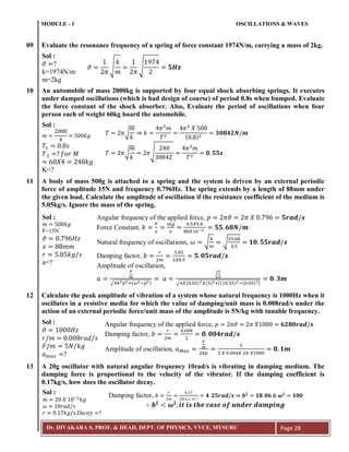 MODULE - 1 OSCILLATIONS & WAVES
Dr. DIVAKARA S, PROF. & HEAD, DEPT. OF PHYSICS, VVCE, MYSURU Page 28
09 Evaluate the resonance frequency of a spring of force constant 1974N/m, carrying a mass of 2kg.
10 An automobile of mass 2000kg is supported by four equal shock absorbing springs. It executes
under damped oscillations (which is bad design of course) of period 0.8s when bumped. Evaluate
the force constant of the shock absorber. Also, Evaluate the period of oscillations when four
person each of weight 60kg board the automobile.
11 A body of mass 500g is attached to a spring and the system is driven by an external periodic
force of amplitude 15N and frequency 0.796Hz. The spring extends by a length of 88mm under
the given load. Calculate the amplitude of oscillation if the resistance coefficient of the medium is
5.05kg/s. Ignore the mass of the spring.
12 Calculate the peak amplitude of vibration of a system whose natural frequency is 1000Hz when it
oscillates in a resistive media for which the value of damping/unit mass is 0.008rad/s under the
action of an external periodic force/unit mass of the amplitude is 5N/kg with tunable frequency.
13 A 20g oscillator with natural angular frequency 10rad/s is vibrating in damping medium. The
damping force is proportional to the velocity of the vibrator. If the damping coefficient is
0.17kg/s, how does the oscillator decay.
Sol :
𝜗 ?
k=1974N/m
m=2kg
𝜗
𝜋
√
𝑘
𝑚 𝜋
√
9
𝟓𝑯𝒛
𝑚 𝑘𝑔
𝑇 𝑠
𝑇 ? 𝑓𝑜𝑟 𝑀
𝑋 𝑘𝑔
Sol :
K=?
𝑇 𝜋√
𝑚
𝑘
𝑘
𝜋 𝑚
𝑇
𝜋 𝑋
( )
𝟑𝟎𝟖𝟒𝟐𝑵 𝒎
𝑇 𝜋√
𝑚
𝑘
𝜋√
3
𝜋 𝑚
𝑇
𝟎 𝟓𝟓𝒔
𝑚 𝑘𝑔
𝜗 9 𝐻𝑧
𝑥 𝑚𝑚
𝑟 𝑘𝑔 𝑠
Sol :
F=15N
a=?
Angular frequency of the applied force, 𝑝 𝜋𝜗 𝜋 𝑋 9 𝟓𝒓𝒂𝒅 𝒔
Force Constant, 𝑘
𝐹
𝑥
𝑚𝑔
𝑥
5𝑋9 8
88𝑋 −3 𝟓𝟓 𝟔𝟖𝑵 𝒎
Natural frequency of oscillations, 𝜔 √
𝑘
𝑚
√
55 68
5
𝟏𝟎 𝟓𝟓𝒓𝒂𝒅 𝒔
Damping factor, 𝑏
𝑟
𝑚
5 5
𝑋 5
𝟓 𝟎𝟓𝒓𝒂𝒅 𝒔
Amplitude of oscillation,
𝑎
𝐹
𝑚
√ 𝑏 𝑝 :(𝜔 ;𝑝 )
𝑎
5
5
√ 𝑋( 5) 𝑋(5) :[( 55) ;( 5) ]
𝟎 𝟑𝒎
𝜗 𝐻𝑧
𝑟 𝑚 𝑟𝑎𝑑 𝑠
𝐹 𝑚 𝑁 𝑘𝑔
𝑎 𝑚𝑎𝑥 ?
Sol : Angular frequency of the applied force, 𝑝 𝜋𝜗 𝜋 𝑋 𝟔𝟐𝟖𝟎𝒓𝒂𝒅 𝒔
Damping factor, 𝑏
𝑟
𝑚
8
𝟎 𝟎𝟎𝟒𝒓𝒂𝒅 𝒔
Amplitude of oscillation, 𝑎 𝑀𝑎𝑥
𝐹
𝑚
𝑏𝑝
5
𝑋 𝑋 𝜋 𝑋
𝟎 𝟏𝒎
𝑚 𝑋 ;3
𝑘𝑔
𝜔 𝑟𝑎𝑑 𝑠
Sol :
𝑟 𝑘𝑔 𝑠,De𝑐𝑎𝑦 ?
𝒃 𝟐
𝝎 𝟐
𝒊𝒕 𝒊𝒔 𝒕𝒉𝒆 𝒄𝒂𝒔𝒆 𝒐𝒇 𝒖𝒏𝒅𝒆𝒓 𝒅𝒂𝒎𝒑𝒊𝒏𝒈
Damping factor, 𝑏
𝑟
𝑚
7
𝑋 𝑋 3
𝟒 𝟐𝟓𝒓𝒂𝒅 𝒔 𝒃 𝟐
𝟏𝟖 𝟎𝟔 𝝎 𝟐
𝟏𝟎𝟎
 