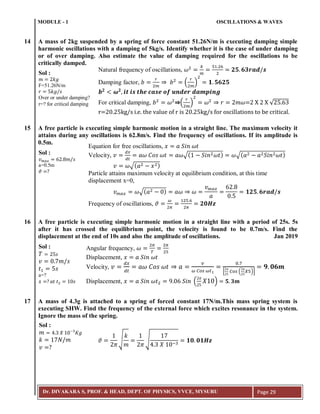 MODULE - 1 OSCILLATIONS & WAVES
Dr. DIVAKARA S, PROF. & HEAD, DEPT. OF PHYSICS, VVCE, MYSURU Page 29
14 A mass of 2kg suspended by a spring of force constant 51.26N/m is executing damping simple
harmonic oscillations with a damping of 5kg/s. Identify whether it is the case of under damping
or of over damping. Also estimate the value of damping required for the oscillations to be
critically damped.
15 A free particle is executing simple harmonic motion in a straight line. The maximum velocity it
attains during any oscillations is 62.8m/s. Find the frequency of oscillations. If its amplitude is
0.5m.
16 A free particle is executing simple harmonic motion in a straight line with a period of 25s. 5s
after it has crossed the equilibrium point, the velocity is found to be 0.7m/s. Find the
displacement at the end of 10s and also the amplitude of oscillations. Jan 2019
17 A mass of 4.3g is attached to a spring of forced constant 17N/m.This mass spring system is
executing SHW. Find the frequency of the external force which excites resonance in the system.
Ignore the mass of the spring.
𝑚 𝑘𝑔
𝑟 𝑘𝑔 𝑠
Sol :
F=51.26N/m
Over or under damping?
r=? for critical damping
𝒃 𝟐
𝝎 𝟐
𝒊𝒕 𝒊𝒔 𝒕𝒉𝒆 𝒄𝒂𝒔𝒆 𝒐𝒇 𝒖𝒏𝒅𝒆𝒓 𝒅𝒂𝒎𝒑𝒊𝒏𝒈
Natural frequency of oscillations, 𝜔
𝑘
𝑚
5 6
𝟐𝟓 𝟔𝟑𝒓𝒂𝒅 𝒔
Damping factor, 𝑏
𝑟
𝑚
𝑏 (
𝑟
𝑚
) 𝟏 𝟓𝟔𝟐𝟓
For critical damping, 𝑏 𝜔 (
𝑟
𝑚
) 𝜔 𝑟 𝑚𝜔=2 X 2 X √ 3
r=20.25kg/s i.e. the value of r is 20.25kg/s for oscillations to be critical.
𝑣 𝑚𝑎𝑥 𝑚 𝑠
𝜗 ?
Sol :
a=0.5m 𝑣 𝜔√( 𝑎 𝑥 )
𝑣 𝑚𝑎𝑥 𝜔√( 𝑎 ) 𝑎𝜔 𝜔
𝑣 𝑚𝑎𝑥
𝑎
𝟏𝟐𝟓 𝟔𝒓𝒂𝒅 𝒔
Equation for free oscillations, 𝑥 𝑎 𝑆𝑖𝑛 𝜔𝑡
Velocity, 𝑣
𝑑𝑥
𝑑𝑡
𝑎𝜔 𝐶𝑜𝑠 𝜔𝑡 𝑎𝜔√( 𝑆𝑖𝑛 𝜔𝑡) 𝜔√( 𝑎 𝑎 𝑆𝑖𝑛 𝜔𝑡)
Particle attains maximum velocity at equilibrium condition, at this time
displacement x=0,
Frequency of oscillations, 𝜗
𝜔
𝜋
5 6
𝜋
𝟐𝟎𝑯𝒛
𝑇 𝑠
𝑣 𝑚 𝑠
𝑡 𝑠
𝑥 ? 𝑎𝑡 𝑡 𝑠
Sol :
a=?
Angular frequency, 𝜔
𝜋
𝑇
𝜋
5
Displacement, 𝑥 𝑎 𝑆𝑖𝑛 𝜔𝑡
Velocity, 𝑣
𝑑𝑥
𝑑𝑡
𝑎𝜔 𝐶𝑜𝑠 𝜔𝑡 𝑎
𝑣
𝜔 𝐶𝑜𝑠 𝜔𝑡
7
*
𝜋
𝐶𝑜𝑠 (
𝜋
𝑋5)+
𝟗 𝟎𝟔𝒎
Displacement, 𝑥 𝑎 𝑆𝑖𝑛 𝜔𝑡 9 𝑆𝑖𝑛 (
𝜋
𝑋 ) 𝟓 𝟑𝒎
𝑚 3 𝑋 3
𝐾𝑔
𝑘 𝑁 𝑚
𝑣 ?
Sol :
𝜗
𝜋
√
𝑘
𝑚 𝜋
√
3 𝑋 ;3
𝟏𝟎 𝟎𝟏𝑯𝒛
 