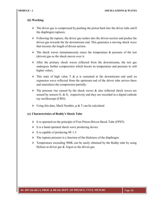 MODULE - 1 OSCILLATIONS & WAVES
Dr. DIVAKARA S, PROF. & HEAD, DEPT. OF PHYSICS, VVCE, MYSURU Page 36
(b) Working
 The driver gas is compressed by pushing the piston hard into the driver tube untill
the diaphragm ruptures.
 Following the rupture, the driver gas rushes into the driven section and pushes the
driven gas towards the far downstream end. This generates a moving shock wave
that traveres the length of driven section.
 The shock waves instantaneously raises the temperature & pressure of the test
(driven) gas as the shock moves over it.
 After the primary shock waves reflected from the downstreams, the test gas
undergoes further compression which boosts its temperature and pressure to still
higher values.
 This state of high value T & p is sustained at the downstream end until an
expansion wave reflected from the upstream end of the driver tube arrives there
and neutralises the compression partially.
 The pressure rise caused by the shock waves & also reflected shock waves are
sensed by sensors S1 & S2 respectively and they are recorded in a digital cathode
ray oscilloscope (CRO).
 Using this data, Mach Number, p & T can be calculated
(c) Characteristics of Reddy's Shock Tube
 It is operated on the principle of Free Piston Driven Shock Tube (FPST).
 It is a hand operated shock wave producing device.
 It is capable of producing M>1.5
 The rupture pressure is a function of the thickness of the diaphragm.
 Temperature exceeding 900K can be easily obtained by the Reddy tube by using
Helium as driver gas & Argon as the driven gas.
 