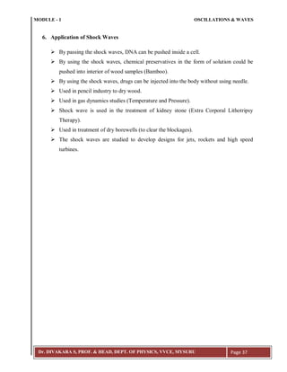 MODULE - 1 OSCILLATIONS & WAVES
Dr. DIVAKARA S, PROF. & HEAD, DEPT. OF PHYSICS, VVCE, MYSURU Page 37
6. Application of Shock Waves
 By passing the shock waves, DNA can be pushed inside a cell.
 By using the shock waves, chemical preservatives in the form of solution could be
pushed into interior of wood samples (Bamboo).
 By using the shock waves, drugs can be injected into the body without using needle.
 Used in pencil industry to dry wood.
 Used in gas dynamics studies (Temperature and Pressure).
 Shock wave is used in the treatment of kidney stone (Extra Corporal Lithotripsy
Therapy).
 Used in treatment of dry borewells (to clear the blockages).
 The shock waves are studied to develop designs for jets, rockets and high speed
turbines.
 