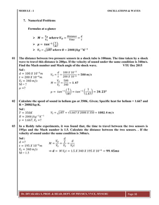 MODULE - 1 OSCILLATIONS & WAVES
Dr. DIVAKARA S, PROF. & HEAD, DEPT. OF PHYSICS, VVCE, MYSURU Page 38
7. Numerical Problems
Formulas at a glance

 ;
( )
 √ ; ;
01 The distance between two pressure sensors in a shock tube is 100mm. The time taken by a shock
wave to travel this distance is 200µs. If the velocity of sound under the same condition is 340m/s.
Find the Mach number and Mach angle of the shock wave. VTU Dec 2015
02 Calculate the speed of sound in helium gas at 350K. Given; Specific heat for helium = 1.667 and
R = 2008J/kg-K.
03 In a Reddy tube experiments, it was found that, the time to travel between the two sensors is
195µs and the Mach number is 1.5. Calculate the distance between the two sensors. . If the
velocity of sound under the same condition is 340m/s.
𝑑 𝑋 ;3
𝑚
𝑡 𝑋 ;6
𝑚
𝑉𝑆 3 𝑚 𝑠
𝜇 ?
Sol :
M = ?
𝑉𝑂
𝑑
𝑡
𝑋 ;3
𝑋 ;6
𝟓𝟎𝟎 𝒎 𝒔
𝑀
𝑉𝑂
𝑉𝑆 3
𝟏 𝟒𝟕
𝜇 𝑡𝑎𝑛;
(
𝑀
) 𝑡𝑎𝑛;
( ) 𝟑𝟒 𝟐𝟑 𝒐
𝑇 3 𝐾
𝑅 𝐽𝑘𝑔 𝐾
Sol :
𝛾 , 𝑉𝑆 ?
𝑉𝑆 √𝛾𝑅𝑇 √ 𝑋 𝑋 3 𝟏𝟎𝟖𝟐 𝟒 𝒎 𝒔
𝑑 ?
𝑡 9 𝑋 ;6
𝑚
𝑉𝑆 3 𝑚 𝑠
Sol :
M = 1.5
𝑀
𝑉𝑂
𝑉𝑆
𝑑
𝑡
𝑉𝑆
𝑑
𝑉𝑆 𝑡
𝒅 𝑀 𝑉𝑆 𝑡 𝑋 3 𝑋 9 𝑋 ;6
𝟗𝟗 𝟒𝟓𝒎𝒔
 