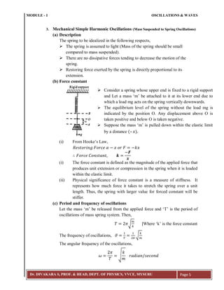 MODULE - 1 OSCILLATIONS & WAVES
Dr. DIVAKARA S, PROF. & HEAD, DEPT. OF PHYSICS, VVCE, MYSURU Page 5
3. Mechanical Simple Harmonic Oscillations (Mass Suspended to Spring Oscillations)
(a) Description
The spring to be idealized in the following respects,
 The spring is assumed to light (Mass of the spring should be small
compared to mass suspended).
 There are no dissipative forces tending to decrease the motion of the
spring.
 Restoring force exerted by the spring is directly proportional to its
extension.
(b) Force constant
(i) From Hooke’s Law,
(i) The force constant is defined as the magnitude of the applied force that
produces unit extension or compression in the spring when it is loaded
within the elastic limit.
(ii) Physical significance of force constant is a measure of stiffness. It
represents how much force it takes to stretch the spring over a unit
length. Thus, the spring with larger value for forced constant will be
stiffer.
(c) Period and frequency of oscillations
Let the mass ‘m’ be released from the applied force and ‘T’ is the period of
oscillations of mass spring system. Then,
√ Where ‘k’ is the force constant
The frequency of oscillations, √
The angular frequency of the oscillations,
√
 Consider a spring whose upper end is fixed to a rigid support
and Let a mass ‘m’ be attached to it at its lower end due to
which a load mg acts on the spring vertically downwards.
 The equilibrium level of the spring without the load mg is
indicated by the position O. Any displacement above O is
taken positive and below O is taken negative.
 Suppose the mass ‘m’ is pulled down within the elastic limit
by a distance (– 𝑥)
 