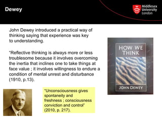 Dewey
John Dewey introduced a practical way of
thinking saying that experience was key
to understanding.
“Reflective thinking is always more or less
troublesome because it involves overcoming
the inertia that inclines one to take things at
face value ; it involves willingness to endure a
condition of mental unrest and disturbance
(1910, p.13).
“Unconsciousness gives
spontaneity and
freshness ; consciousness
conviction and control”
(2010, p. 217).
 