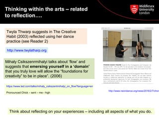 Twyla Thwarp suggests in The Creative
Habit (2003) reflected using her dance
practice (see Reader 2)
Mihaly Csikszenrmihalyi talks about ‘flow’ and
suggests that emersing yourself in a ‘domain’
that you truly love will allow the “foundations for
creativity” to be in place”. (2006)
https://www.ted.com/talks/mihaly_csikszentmihalyi_on_flow?language=en
Pronounced Chick – sent – me - high
http://www.twylatharp.org
Thinking within the arts – related
to reflection….
http://www.neondance.org/news/2016/2/7/chore
Think about reflecting on your experiences – including all aspects of what you do.
 