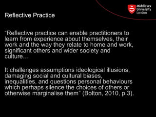 Postgraduate Course Feedback
Reflective Practice
“Reflective practice can enable practitioners to
learn from experience about themselves, their
work and the way they relate to home and work,
significant others and wider society and
culture…
It challenges assumptions ideological illusions,
damaging social and cultural biases,
inequalities, and questions personal behaviours
which perhaps silence the choices of others or
otherwise marginalise them” (Bolton, 2010, p.3).
 