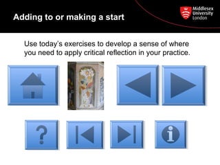 Adding to or making a start
Use today’s exercises to develop a sense of where
you need to apply critical reflection in your practice.
 