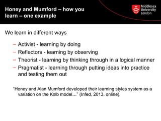 Honey and Mumford – how you
learn – one example
We learn in different ways
– Activist - learning by doing
– Reflectors - learning by observing
– Theorist - learning by thinking through in a logical manner
– Pragmatist - learning through putting ideas into practice
and testing them out
“Honey and Alan Mumford developed their learning styles system as a
variation on the Kolb model…” (Infed, 2013, online).
 