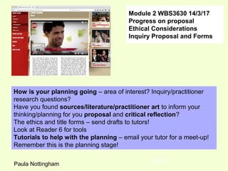 Module 2 WBS3630 14/3/17
Progress on proposal
Ethical Considerations
Inquiry Proposal and Forms
Tutor Paula
Nottingham
How is your planning going – area of interest? Inquiry/practitioner
research questions?
Have you found sources/literature/practitioner art to inform your
thinking/planning for you proposal and critical reflection?
The ethics and title forms – send drafts to tutors!
Look at Reader 6 for tools
Tutorials to help with the planning – email your tutor for a meet-up!
Remember this is the planning stage!
Paula Nottingham
 