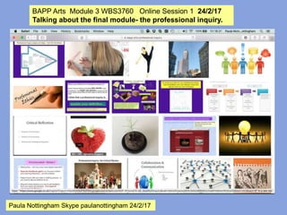 BAPP Arts Module 3 WBS3760 Online Session 1 24/2/17
Talking about the final module - the professional inquiry.
Paula Nottingham Skype paulanottingham 24/2/17
 