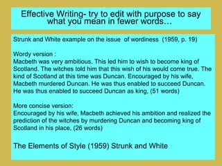 Effective Writing- try to edit with purpose to say
what you mean in fewer words…
Strunk and White example on the issue of wordiness (1959, p. 19)
Wordy version :
Macbeth was very ambitious. This led him to wish to become king of
Scotland. The witches told him that this wish of his would come true. The
kind of Scotland at this time was Duncan. Encouraged by his wife,
Macbeth murdered Duncan. He was thus enabled to succeed Duncan.
He was thus enabled to succeed Duncan as king, (51 words)
More concise version:
Encouraged by his wife, Macbeth achieved his ambition and realized the
prediction of the witches by murdering Duncan and becoming king of
Scotland in his place, (26 words)
The Elements of Style (1959) Strunk and White
 