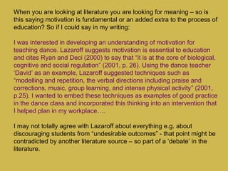 When you are looking at literature you are looking for meaning – so is
this saying motivation is fundamental or an added extra to the process of
education? So if I could say in my writing:
I was interested in developing an understanding of motivation for
teaching dance. Lazaroff suggests motivation is essential to education
and cites Ryan and Deci (2000) to say that “it is at the core of biological,
cognitive and social regulation” (2001, p. 26). Using the dance teacher
‘David’ as an example, Lazaroff suggested techniques such as
“modelling and repetition, the verbal directions including praise and
corrections, music, group learning, and intense physical activity” (2001,
p.25). I wanted to embed these techniques as examples of good practice
in the dance class and incorporated this thinking into an intervention that
I helped plan in my workplace….
I may not totally agree with Lazaroff about everything e.g. about
discouraging students from “undesirable outcomes” - that point might be
contradicted by another literature source – so part of a ‘debate’ in the
literature.
 