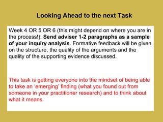 Looking Ahead to the next Task
Week 4 OR 5 OR 6 (this might depend on where you are in
the process!): Send adviser 1-2 paragraphs as a sample
of your inquiry analysis. Formative feedback will be given
on the structure, the quality of the arguments and the
quality of the supporting evidence discussed.
This task is getting everyone into the mindset of being able
to take an ‘emerging’ finding (what you found out from
someone in your practitioner research) and to think about
what it means.
 