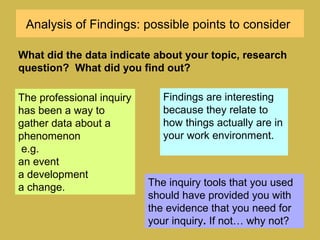 Analysis of Findings: possible points to consider
The professional inquiry
has been a way to
gather data about a
phenomenon
e.g.
an event
a development
a change.
What did the data indicate about your topic, research
question? What did you find out?
The inquiry tools that you used
should have provided you with
the evidence that you need for
your inquiry. If not… why not?
Findings are interesting
because they relate to
how things actually are in
your work environment.
 